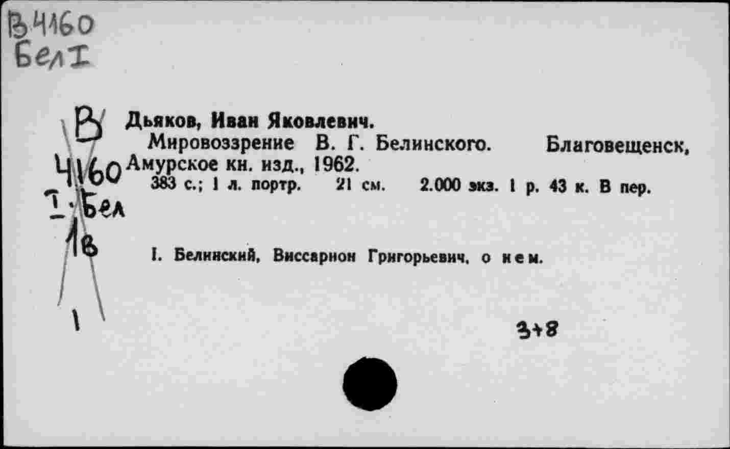 ﻿ЬШо
рч Дьяков, Иван Яковлевич.
Мировоззрение В. Г. Белинского. Благовещенск, а Амурское кн. изд., 1962.
_’ АУ'* 383 с.; 1 л. портр. 21 см. 2.000 экз. I р. 43 к. В пер.
1. Белинский, Виссарион Григорьевич, о нем.
